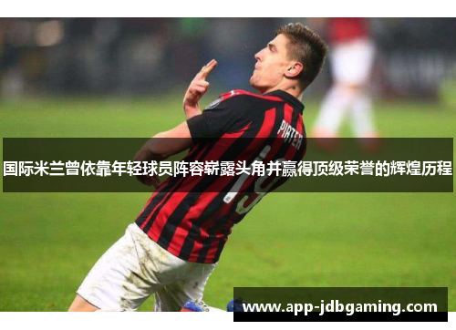 国际米兰曾依靠年轻球员阵容崭露头角并赢得顶级荣誉的辉煌历程 国际米兰曾依靠年轻球员阵容崭露头角并赢得顶级荣誉的辉煌历程